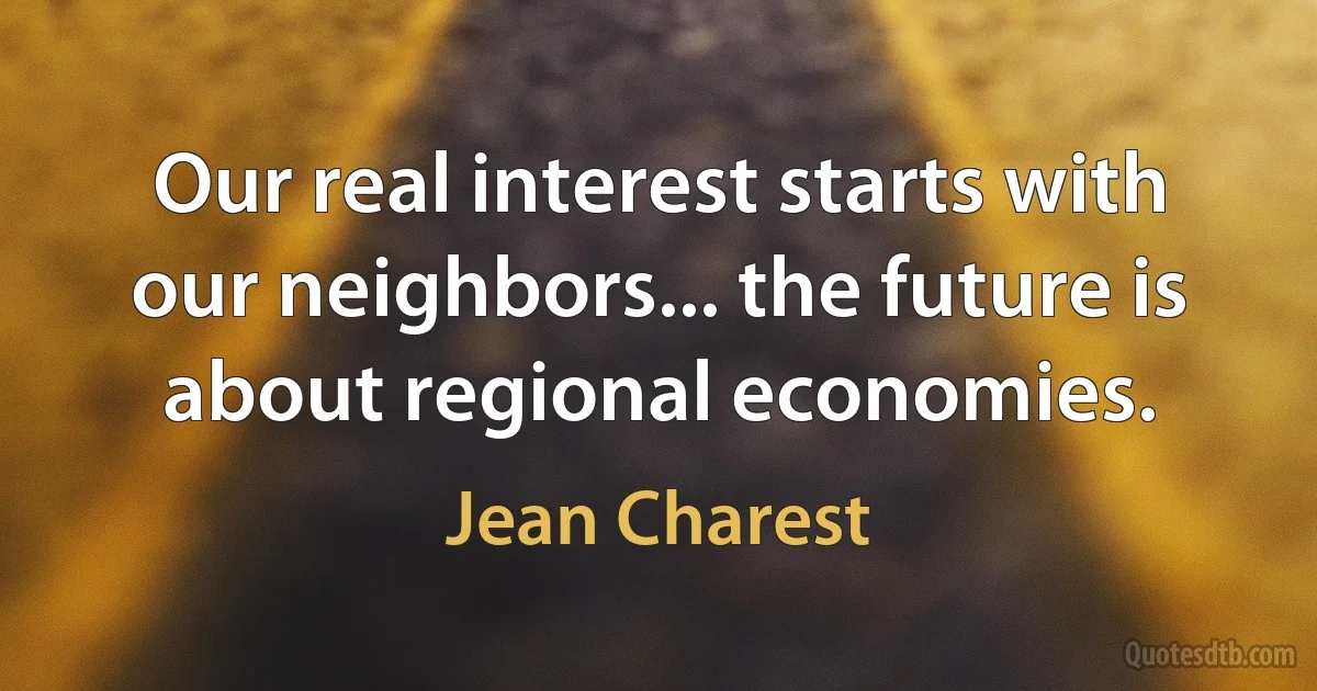 Our real interest starts with our neighbors... the future is about regional economies. (Jean Charest)