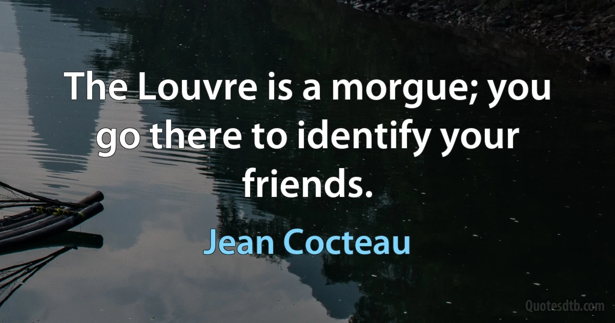 The Louvre is a morgue; you go there to identify your friends. (Jean Cocteau)