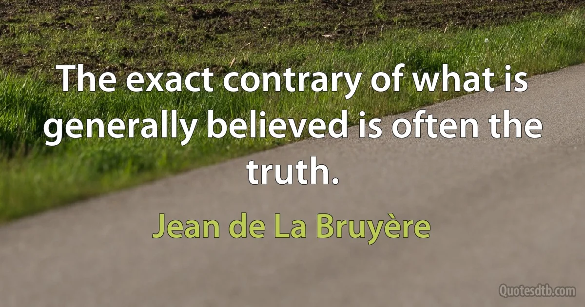 The exact contrary of what is generally believed is often the truth. (Jean de La Bruyère)