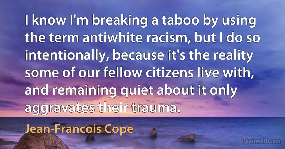 I know I'm breaking a taboo by using the term antiwhite racism, but I do so intentionally, because it's the reality some of our fellow citizens live with, and remaining quiet about it only aggravates their trauma. (Jean-Francois Cope)