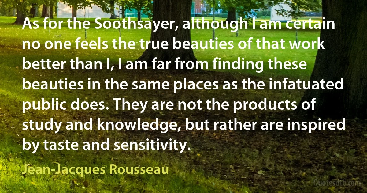 As for the Soothsayer, although I am certain no one feels the true beauties of that work better than I, I am far from finding these beauties in the same places as the infatuated public does. They are not the products of study and knowledge, but rather are inspired by taste and sensitivity. (Jean-Jacques Rousseau)