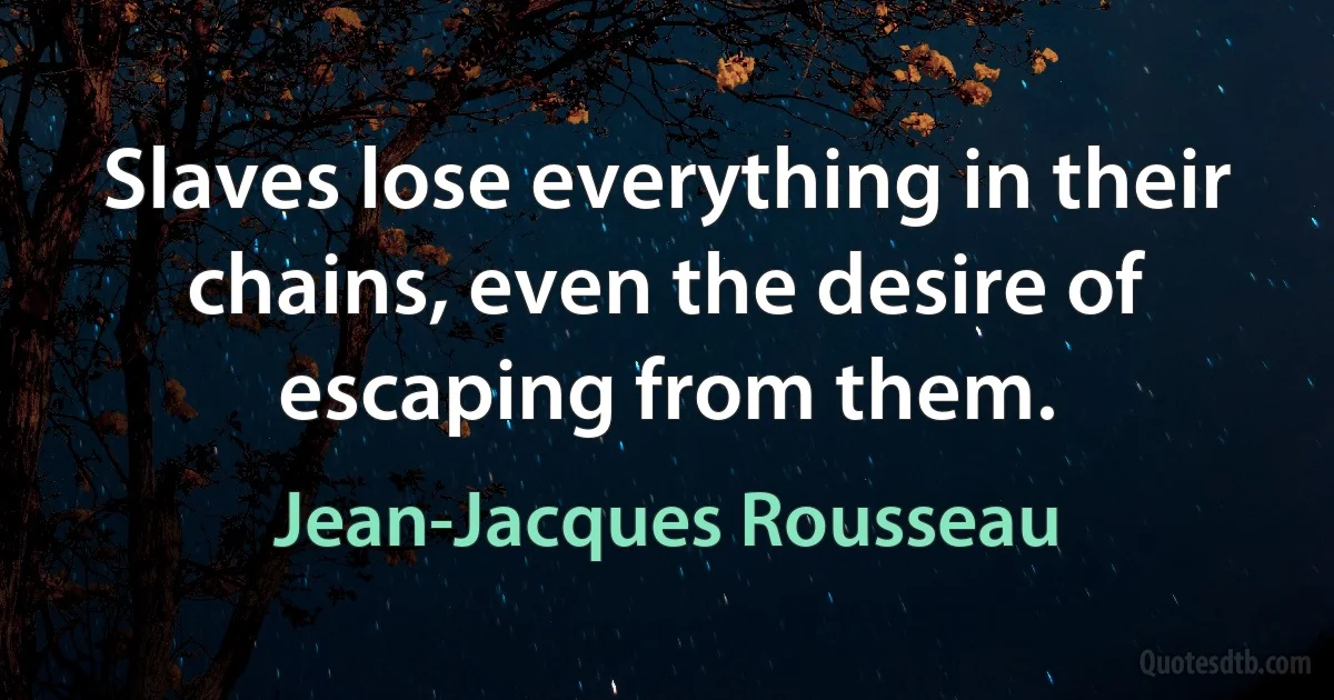 Slaves lose everything in their chains, even the desire of escaping from them. (Jean-Jacques Rousseau)