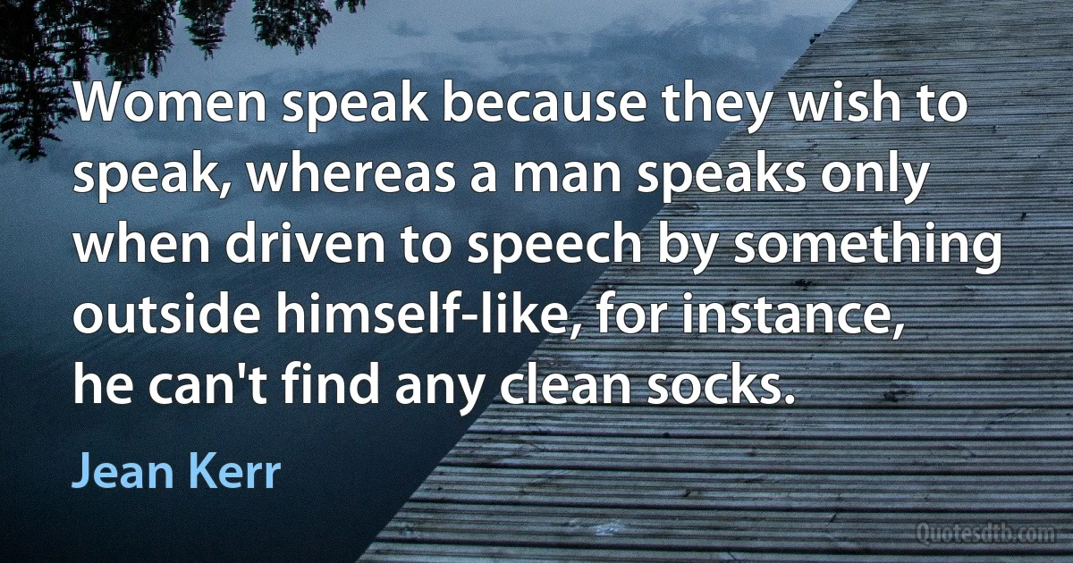 Women speak because they wish to speak, whereas a man speaks only when driven to speech by something outside himself-like, for instance, he can't find any clean socks. (Jean Kerr)