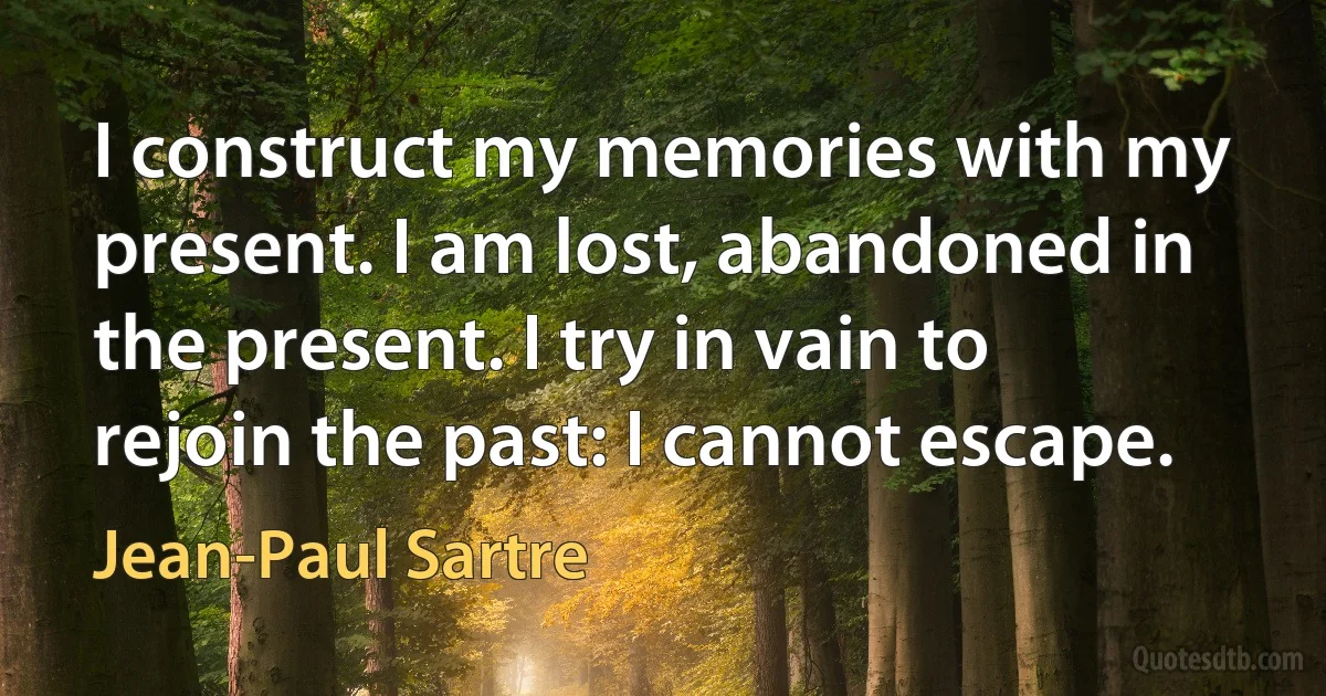 I construct my memories with my present. I am lost, abandoned in the present. I try in vain to rejoin the past: I cannot escape. (Jean-Paul Sartre)