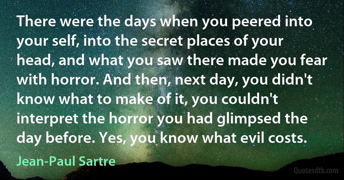 There were the days when you peered into your self, into the secret places of your head, and what you saw there made you fear with horror. And then, next day, you didn't know what to make of it, you couldn't interpret the horror you had glimpsed the day before. Yes, you know what evil costs. (Jean-Paul Sartre)