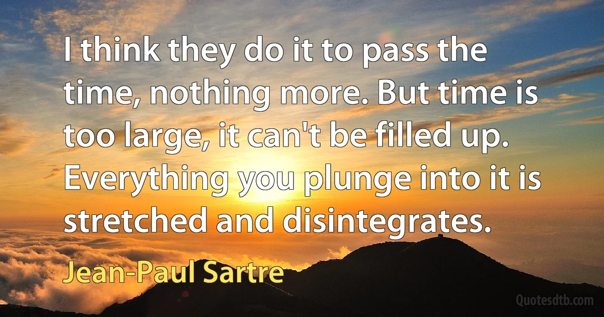 I think they do it to pass the time, nothing more. But time is too large, it can't be filled up. Everything you plunge into it is stretched and disintegrates. (Jean-Paul Sartre)