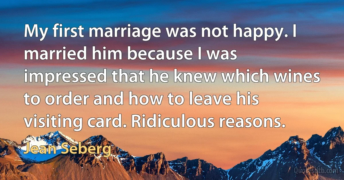 My first marriage was not happy. I married him because I was impressed that he knew which wines to order and how to leave his visiting card. Ridiculous reasons. (Jean Seberg)