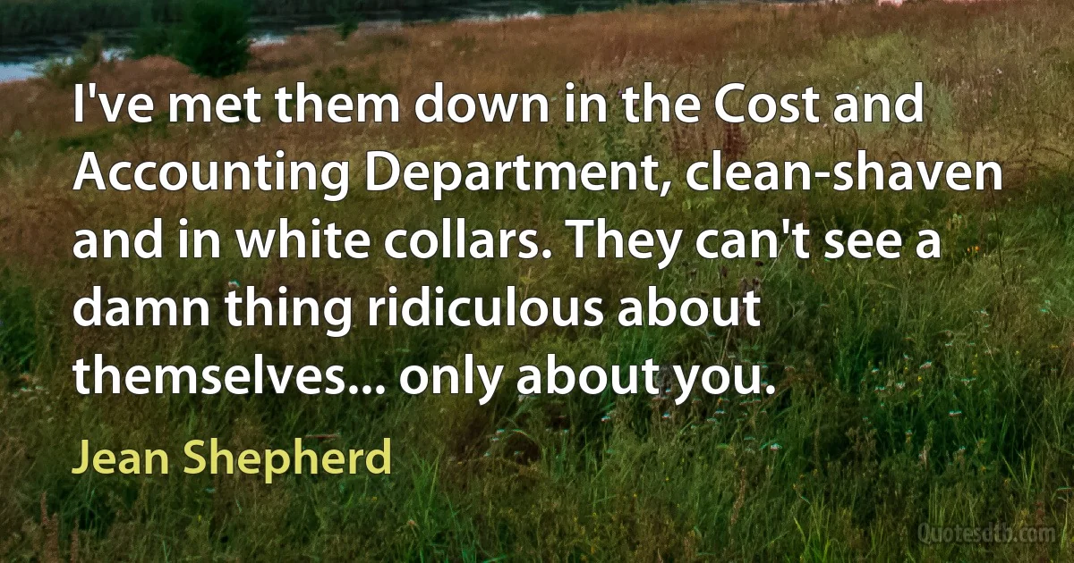 I've met them down in the Cost and Accounting Department, clean-shaven and in white collars. They can't see a damn thing ridiculous about themselves... only about you. (Jean Shepherd)