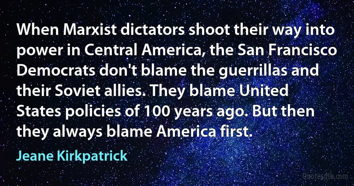 When Marxist dictators shoot their way into power in Central America, the San Francisco Democrats don't blame the guerrillas and their Soviet allies. They blame United States policies of 100 years ago. But then they always blame America first. (Jeane Kirkpatrick)