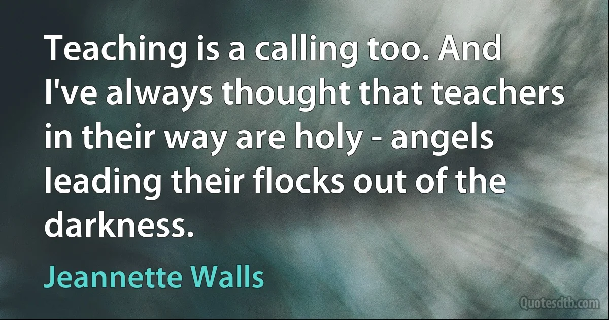 Teaching is a calling too. And I've always thought that teachers in their way are holy - angels leading their flocks out of the darkness. (Jeannette Walls)