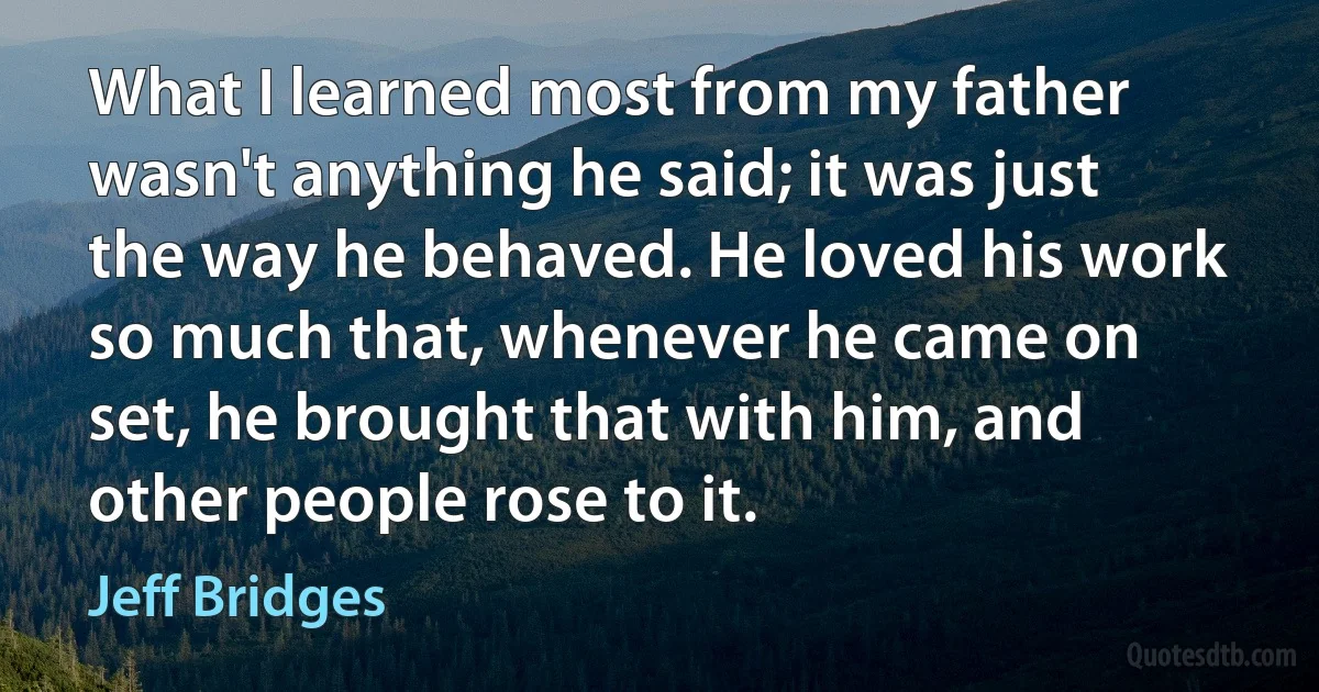 What I learned most from my father wasn't anything he said; it was just the way he behaved. He loved his work so much that, whenever he came on set, he brought that with him, and other people rose to it. (Jeff Bridges)