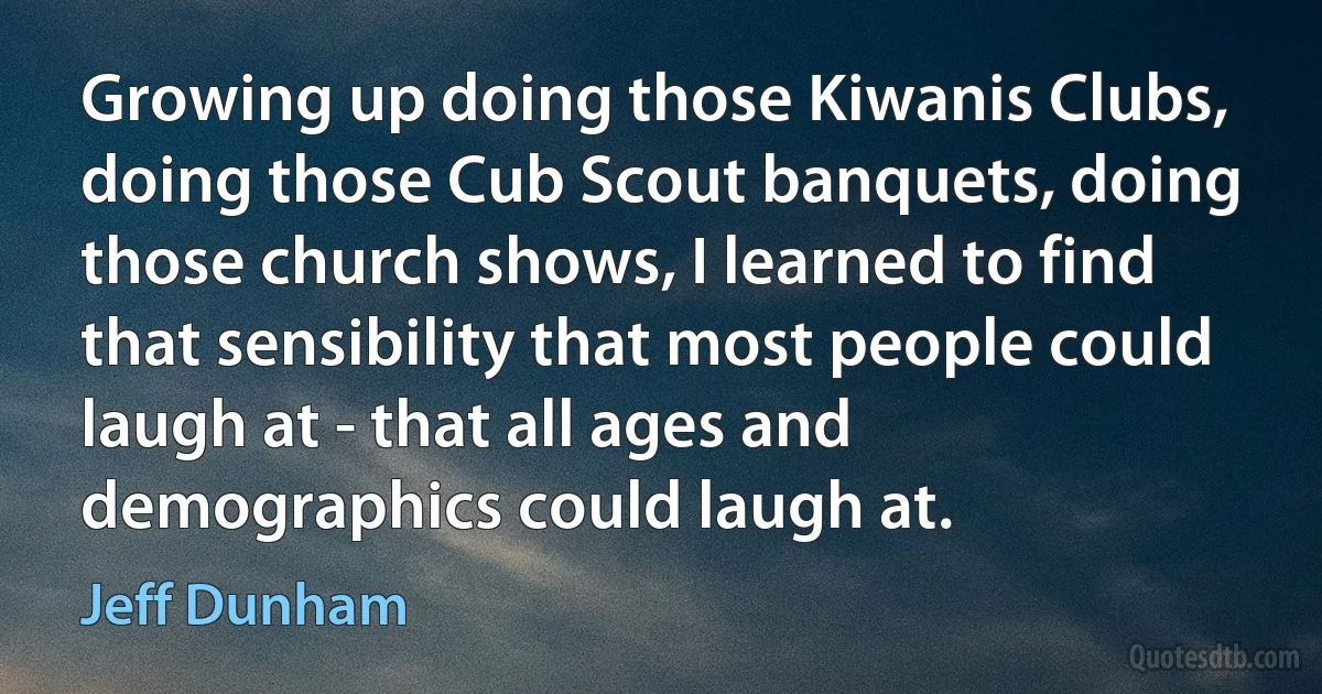 Growing up doing those Kiwanis Clubs, doing those Cub Scout banquets, doing those church shows, I learned to find that sensibility that most people could laugh at - that all ages and demographics could laugh at. (Jeff Dunham)