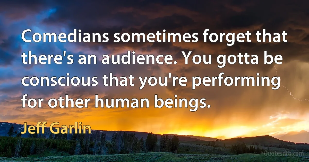 Comedians sometimes forget that there's an audience. You gotta be conscious that you're performing for other human beings. (Jeff Garlin)