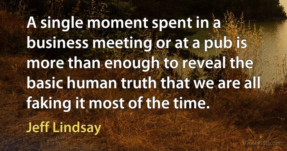 A single moment spent in a business meeting or at a pub is more than enough to reveal the basic human truth that we are all faking it most of the time. (Jeff Lindsay)