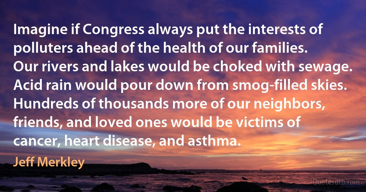 Imagine if Congress always put the interests of polluters ahead of the health of our families. Our rivers and lakes would be choked with sewage. Acid rain would pour down from smog-filled skies. Hundreds of thousands more of our neighbors, friends, and loved ones would be victims of cancer, heart disease, and asthma. (Jeff Merkley)