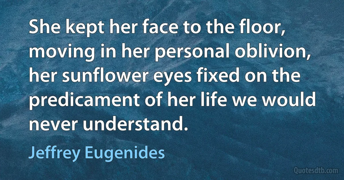 She kept her face to the floor, moving in her personal oblivion, her sunflower eyes fixed on the predicament of her life we would never understand. (Jeffrey Eugenides)