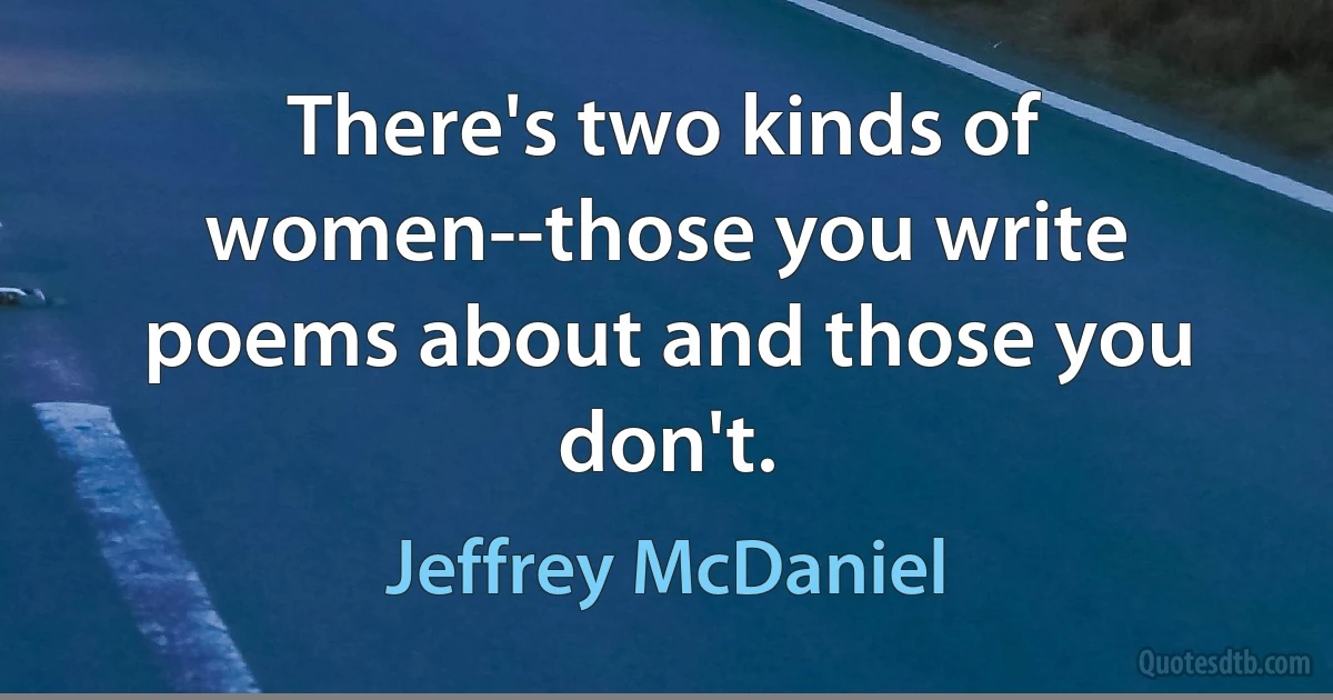 There's two kinds of women--those you write poems about and those you don't. (Jeffrey McDaniel)