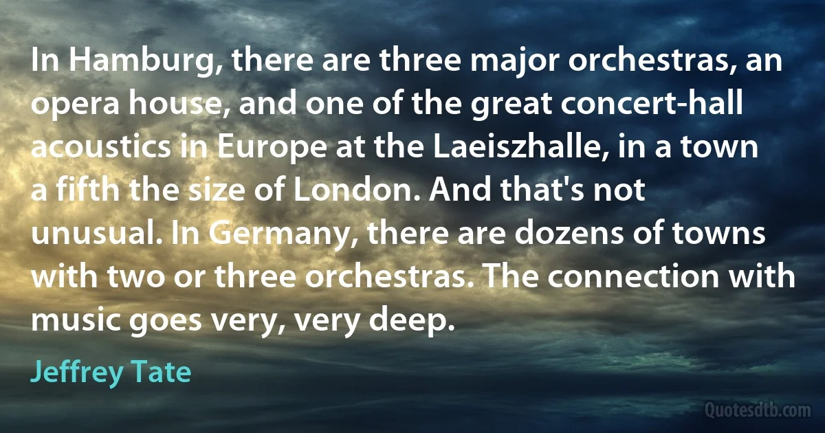 In Hamburg, there are three major orchestras, an opera house, and one of the great concert-hall acoustics in Europe at the Laeiszhalle, in a town a fifth the size of London. And that's not unusual. In Germany, there are dozens of towns with two or three orchestras. The connection with music goes very, very deep. (Jeffrey Tate)