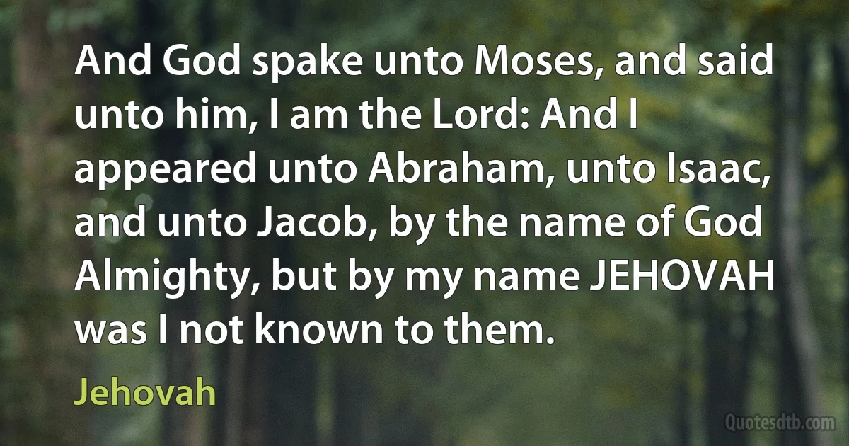 And God spake unto Moses, and said unto him, I am the Lord: And I appeared unto Abraham, unto Isaac, and unto Jacob, by the name of God Almighty, but by my name JEHOVAH was I not known to them. (Jehovah)