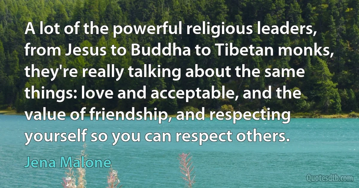 A lot of the powerful religious leaders, from Jesus to Buddha to Tibetan monks, they're really talking about the same things: love and acceptable, and the value of friendship, and respecting yourself so you can respect others. (Jena Malone)