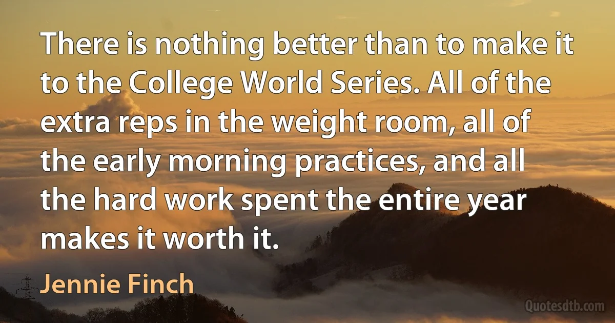 There is nothing better than to make it to the College World Series. All of the extra reps in the weight room, all of the early morning practices, and all the hard work spent the entire year makes it worth it. (Jennie Finch)