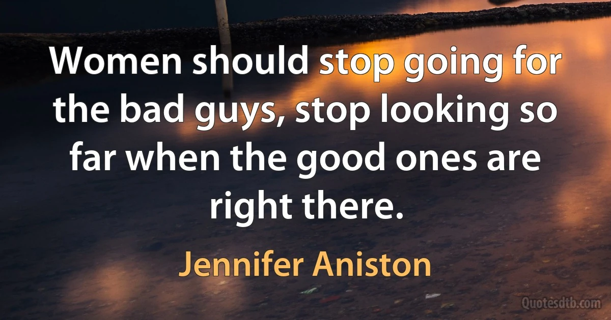 Women should stop going for the bad guys, stop looking so far when the good ones are right there. (Jennifer Aniston)