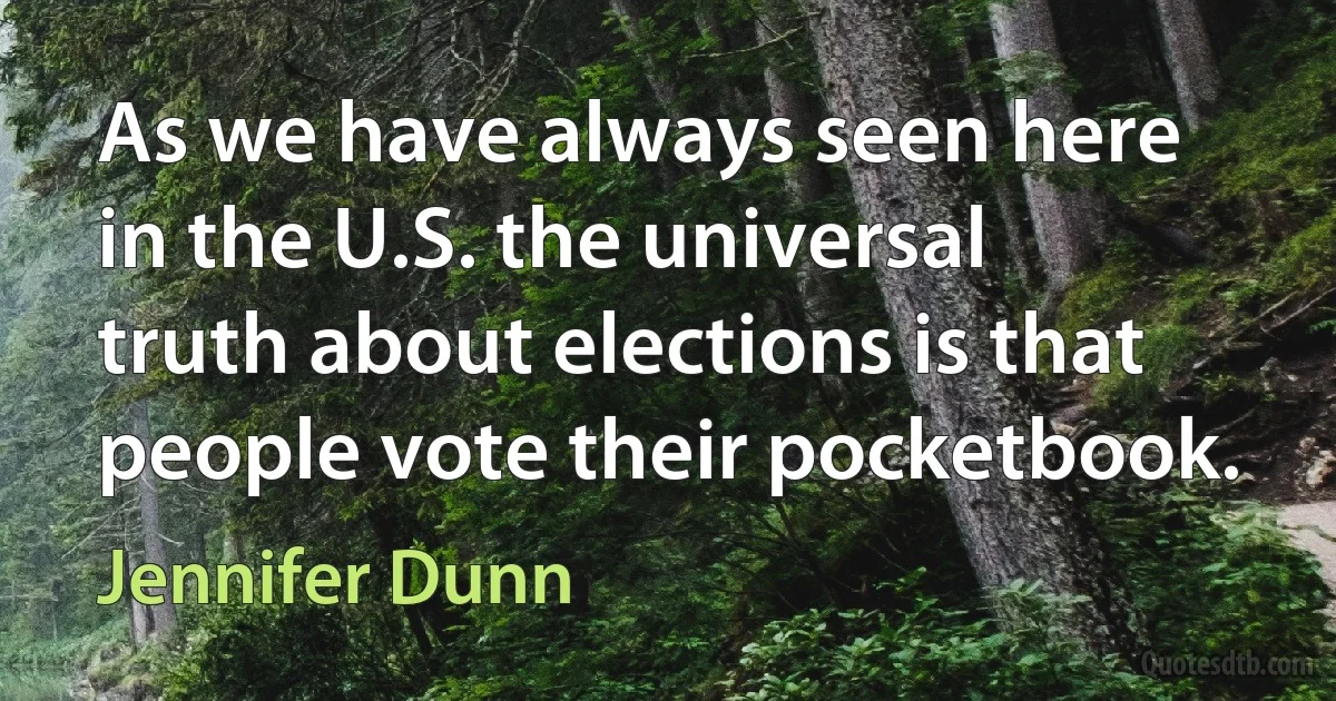 As we have always seen here in the U.S. the universal truth about elections is that people vote their pocketbook. (Jennifer Dunn)