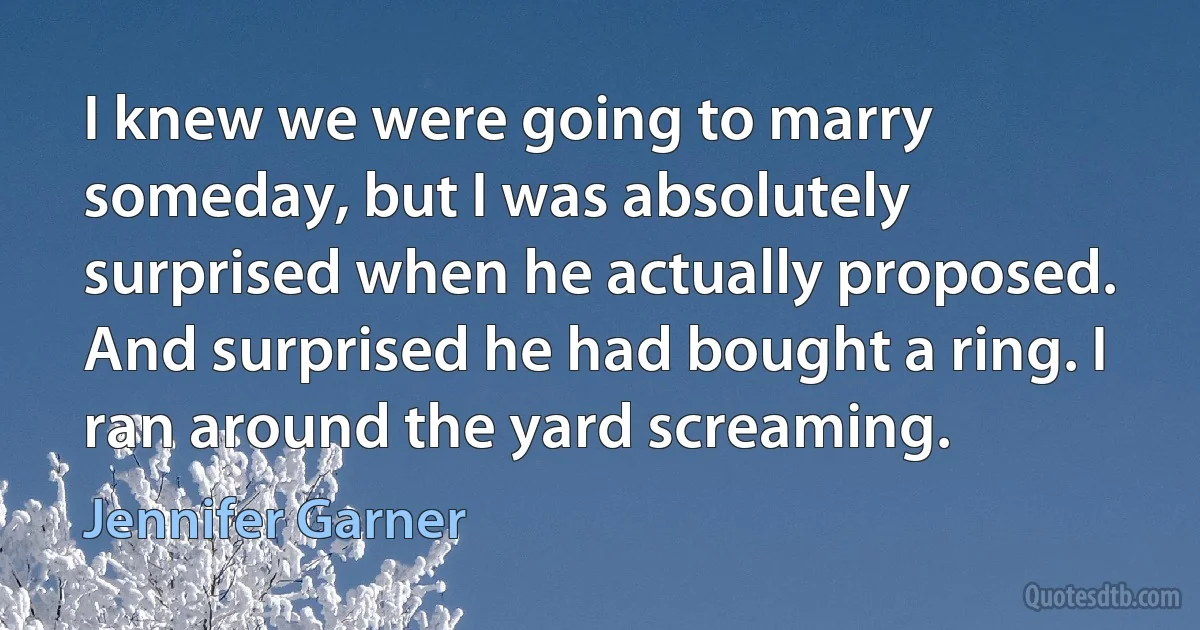 I knew we were going to marry someday, but I was absolutely surprised when he actually proposed. And surprised he had bought a ring. I ran around the yard screaming. (Jennifer Garner)