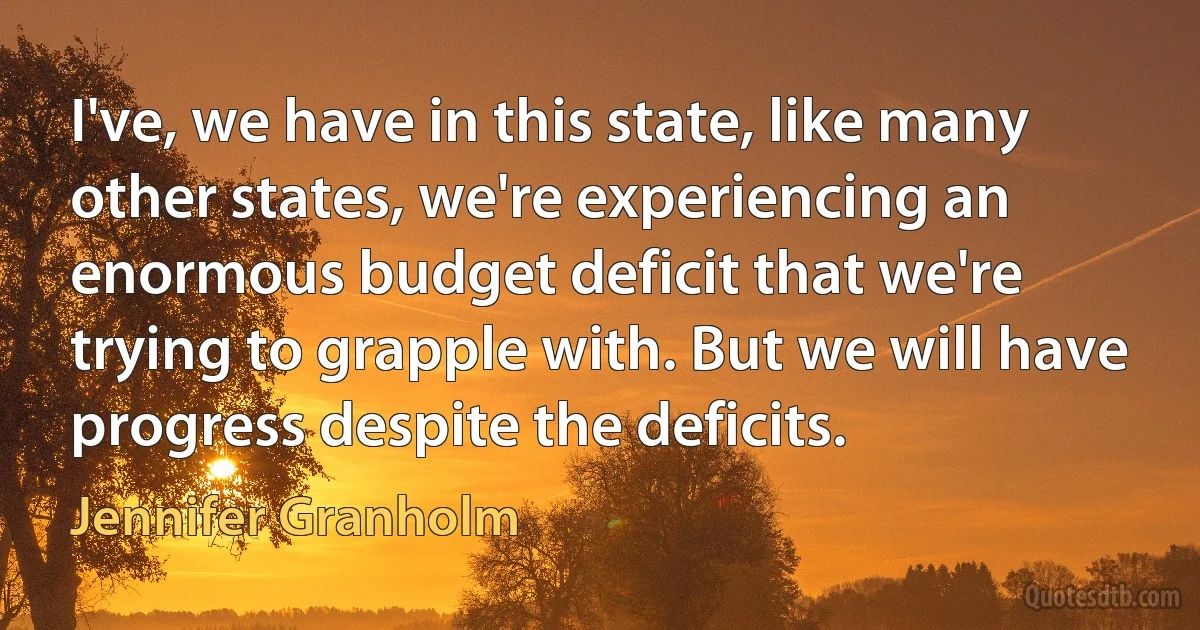 I've, we have in this state, like many other states, we're experiencing an enormous budget deficit that we're trying to grapple with. But we will have progress despite the deficits. (Jennifer Granholm)