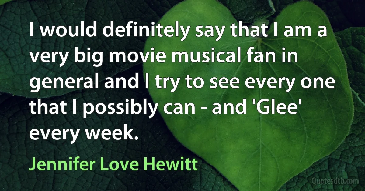 I would definitely say that I am a very big movie musical fan in general and I try to see every one that I possibly can - and 'Glee' every week. (Jennifer Love Hewitt)