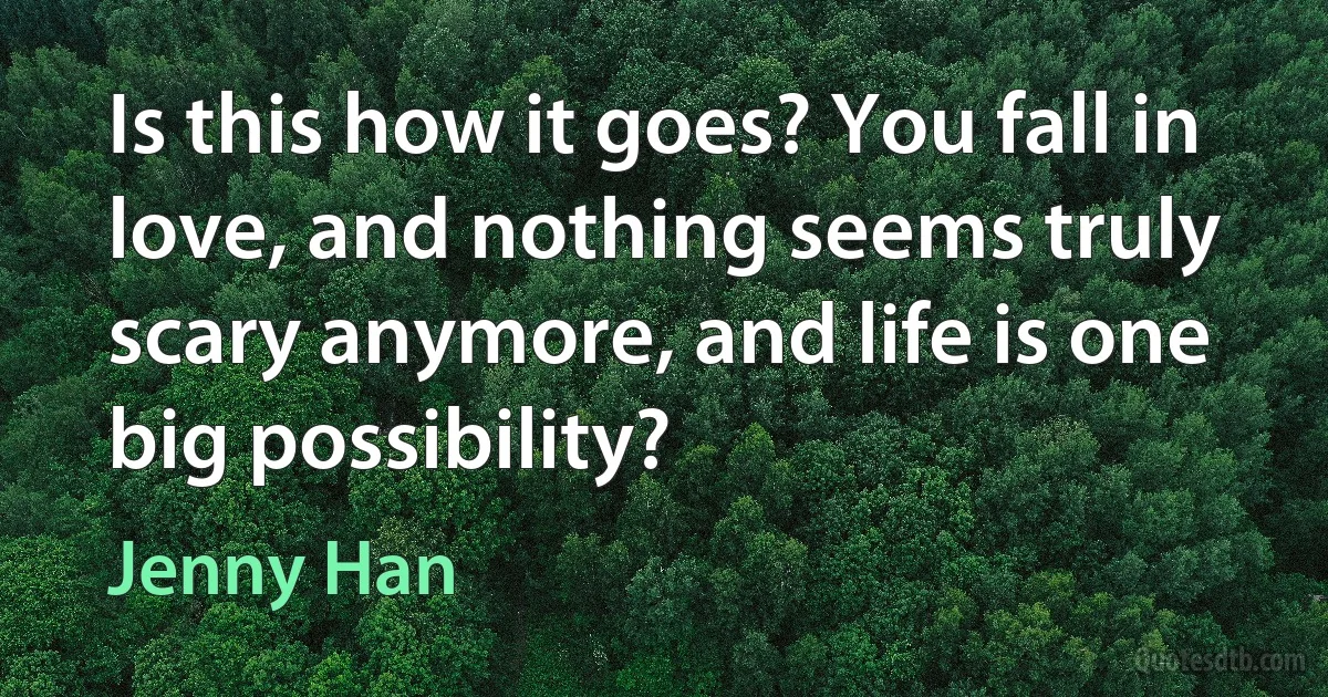 Is this how it goes? You fall in love, and nothing seems truly scary anymore, and life is one big possibility? (Jenny Han)