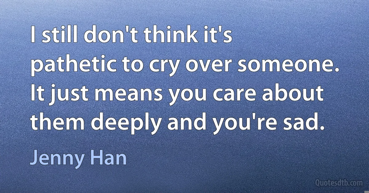 I still don't think it's pathetic to cry over someone. It just means you care about them deeply and you're sad. (Jenny Han)