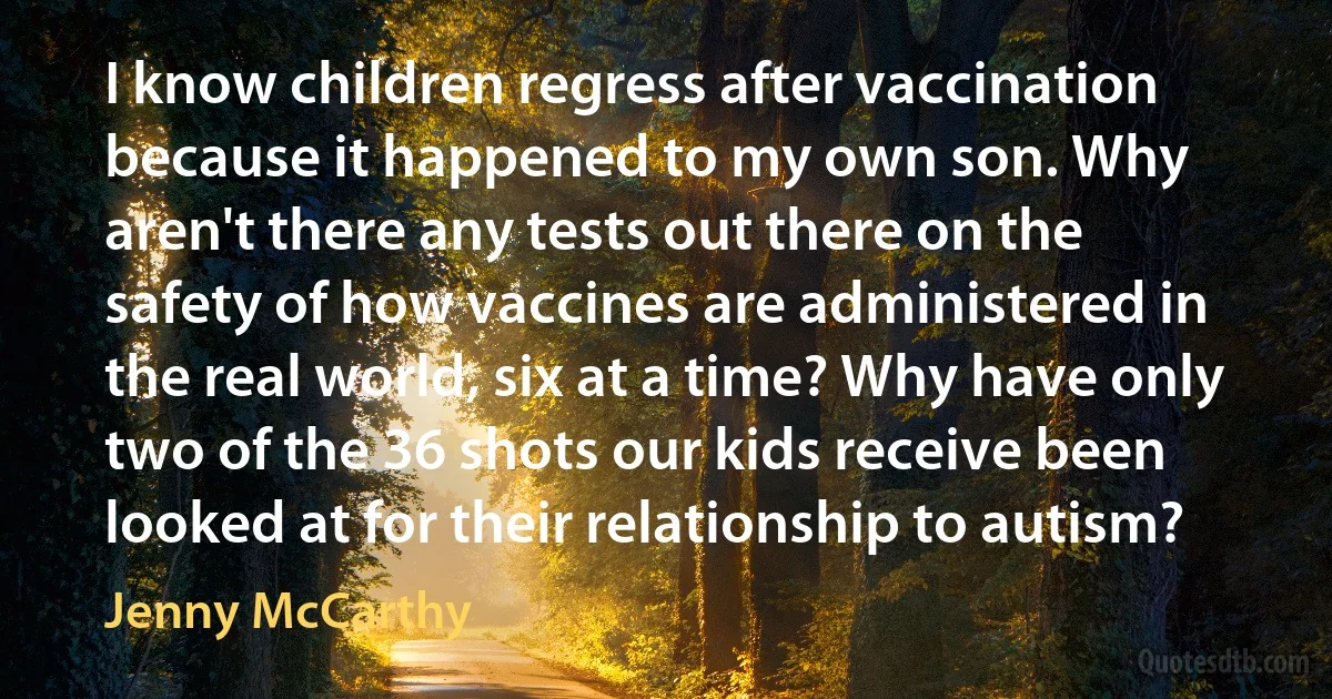 I know children regress after vaccination because it happened to my own son. Why aren't there any tests out there on the safety of how vaccines are administered in the real world, six at a time? Why have only two of the 36 shots our kids receive been looked at for their relationship to autism? (Jenny McCarthy)