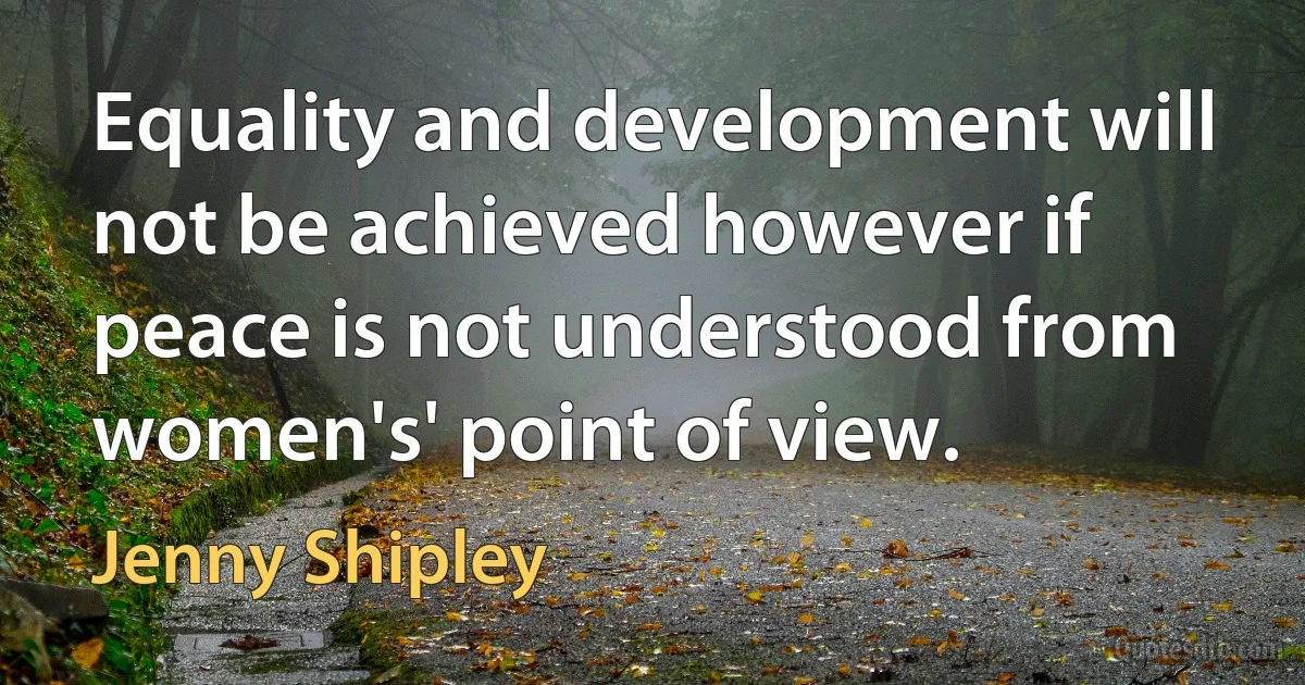 Equality and development will not be achieved however if peace is not understood from women's' point of view. (Jenny Shipley)