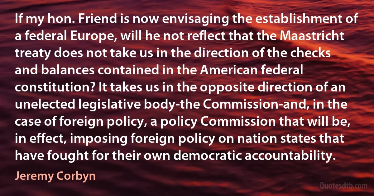 If my hon. Friend is now envisaging the establishment of a federal Europe, will he not reflect that the Maastricht treaty does not take us in the direction of the checks and balances contained in the American federal constitution? It takes us in the opposite direction of an unelected legislative body-the Commission-and, in the case of foreign policy, a policy Commission that will be, in effect, imposing foreign policy on nation states that have fought for their own democratic accountability. (Jeremy Corbyn)