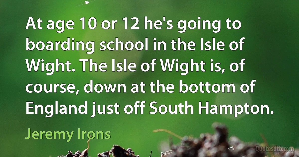 At age 10 or 12 he's going to boarding school in the Isle of Wight. The Isle of Wight is, of course, down at the bottom of England just off South Hampton. (Jeremy Irons)