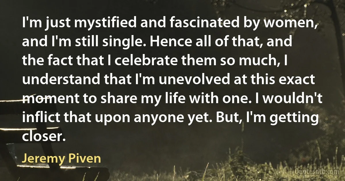 I'm just mystified and fascinated by women, and I'm still single. Hence all of that, and the fact that I celebrate them so much, I understand that I'm unevolved at this exact moment to share my life with one. I wouldn't inflict that upon anyone yet. But, I'm getting closer. (Jeremy Piven)