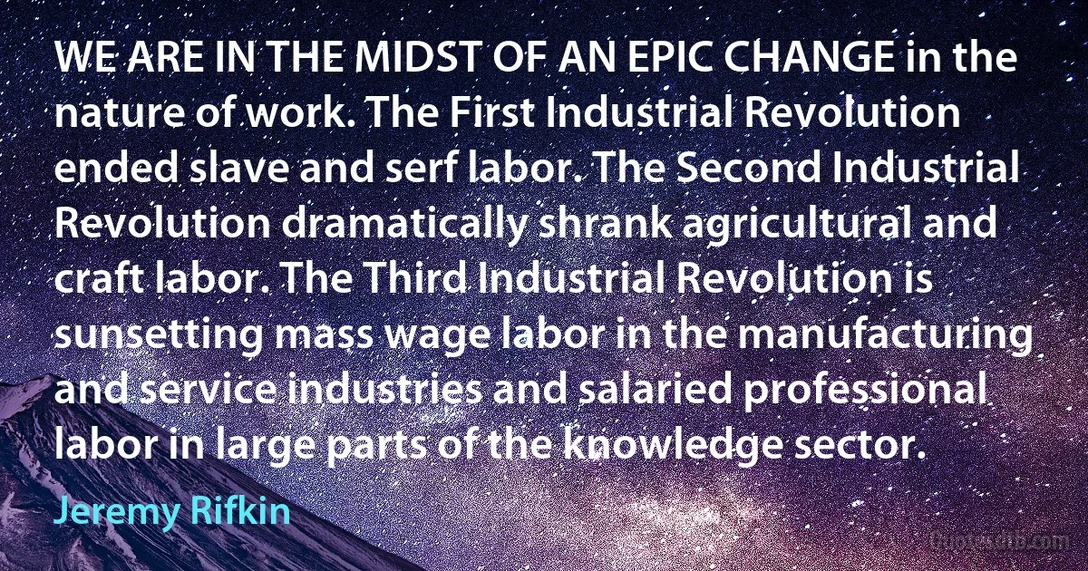 WE ARE IN THE MIDST OF AN EPIC CHANGE in the nature of work. The First Industrial Revolution ended slave and serf labor. The Second Industrial Revolution dramatically shrank agricultural and craft labor. The Third Industrial Revolution is sunsetting mass wage labor in the manufacturing and service industries and salaried professional labor in large parts of the knowledge sector. (Jeremy Rifkin)