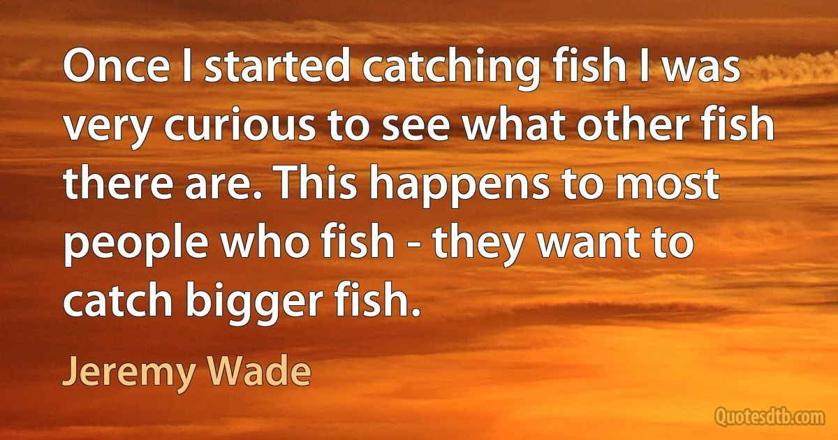 Once I started catching fish I was very curious to see what other fish there are. This happens to most people who fish - they want to catch bigger fish. (Jeremy Wade)