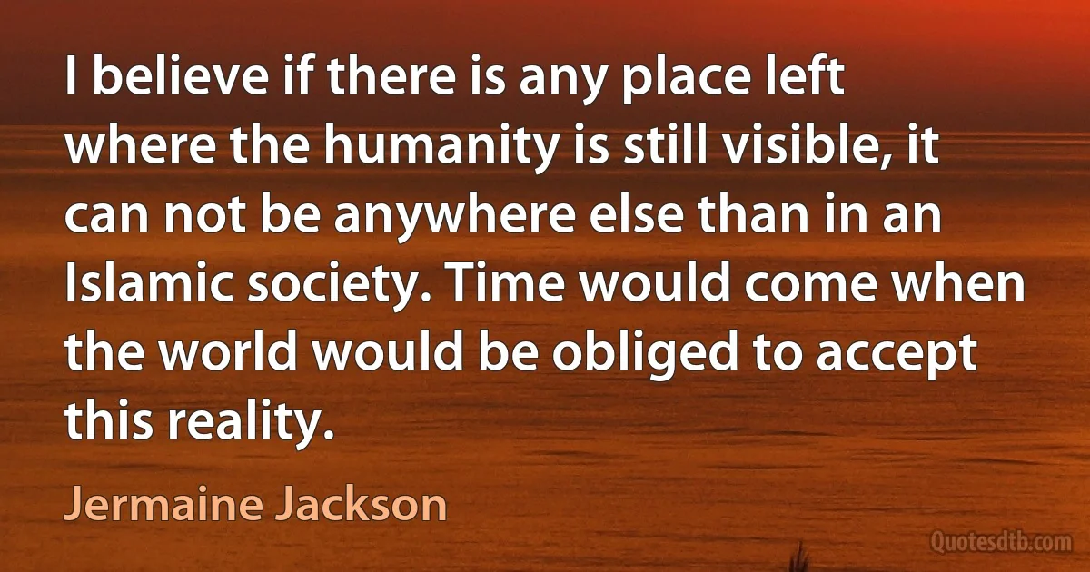 I believe if there is any place left where the humanity is still visible, it can not be anywhere else than in an Islamic society. Time would come when the world would be obliged to accept this reality. (Jermaine Jackson)