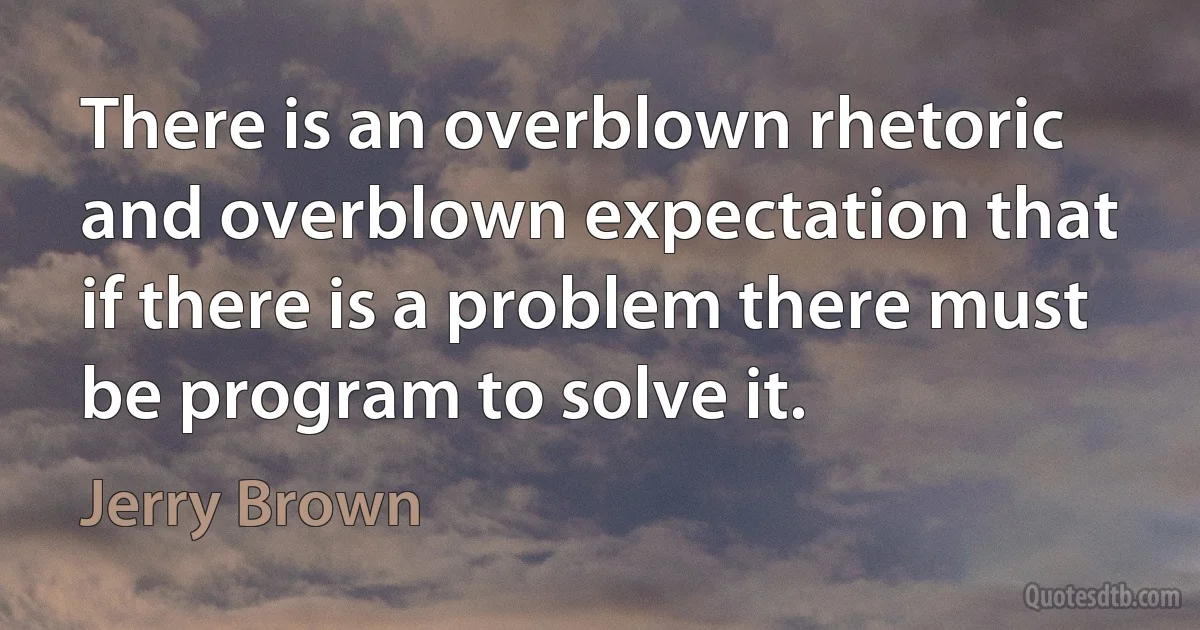 There is an overblown rhetoric and overblown expectation that if there is a problem there must be program to solve it. (Jerry Brown)