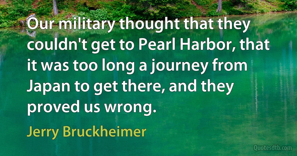 Our military thought that they couldn't get to Pearl Harbor, that it was too long a journey from Japan to get there, and they proved us wrong. (Jerry Bruckheimer)