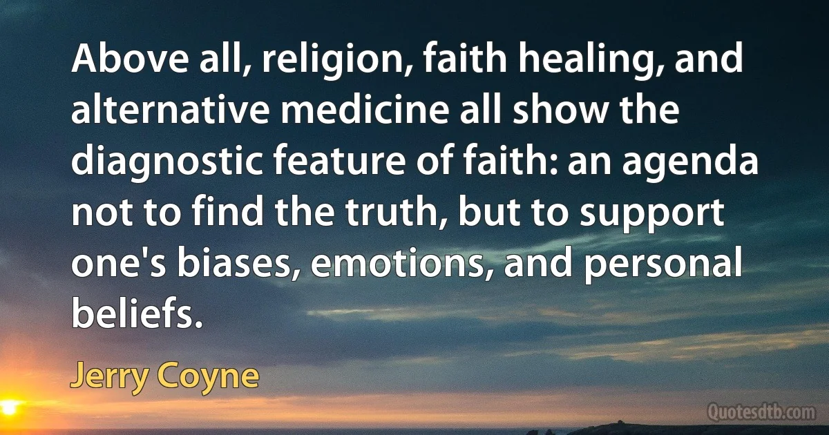 Above all, religion, faith healing, and alternative medicine all show the diagnostic feature of faith: an agenda not to find the truth, but to support one's biases, emotions, and personal beliefs. (Jerry Coyne)