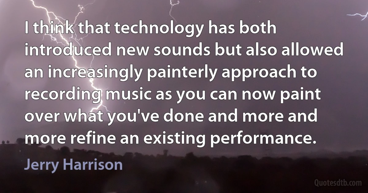 I think that technology has both introduced new sounds but also allowed an increasingly painterly approach to recording music as you can now paint over what you've done and more and more refine an existing performance. (Jerry Harrison)