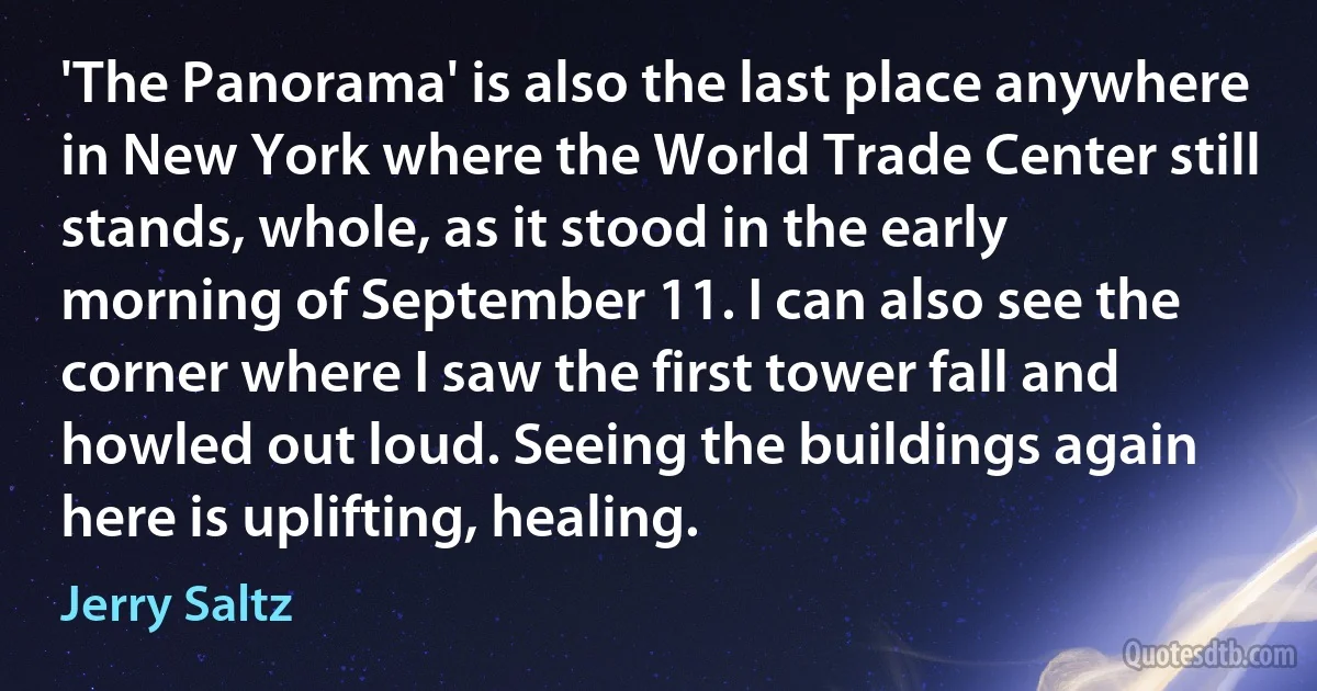 'The Panorama' is also the last place anywhere in New York where the World Trade Center still stands, whole, as it stood in the early morning of September 11. I can also see the corner where I saw the first tower fall and howled out loud. Seeing the buildings again here is uplifting, healing. (Jerry Saltz)