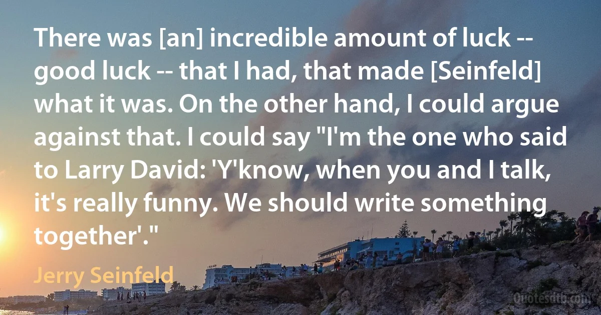 There was [an] incredible amount of luck -- good luck -- that I had, that made [Seinfeld] what it was. On the other hand, I could argue against that. I could say "I'm the one who said to Larry David: 'Y'know, when you and I talk, it's really funny. We should write something together'." (Jerry Seinfeld)