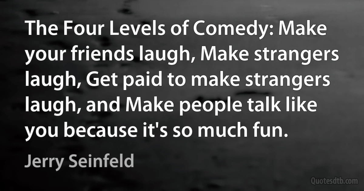 The Four Levels of Comedy: Make your friends laugh, Make strangers laugh, Get paid to make strangers laugh, and Make people talk like you because it's so much fun. (Jerry Seinfeld)