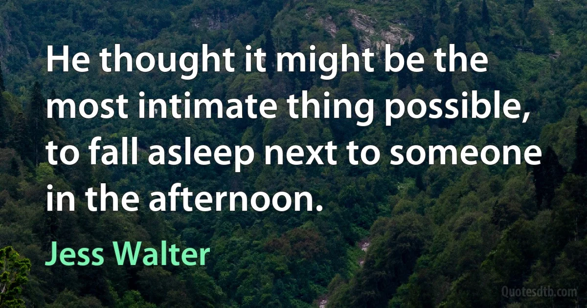 He thought it might be the most intimate thing possible, to fall asleep next to someone in the afternoon. (Jess Walter)