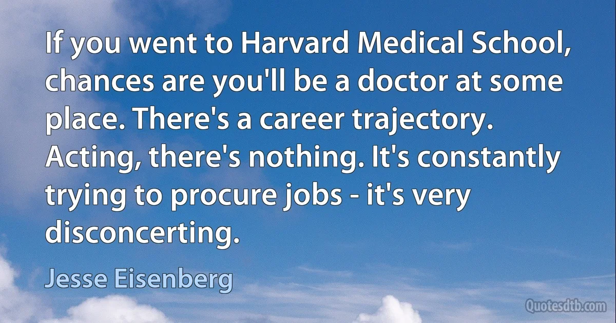 If you went to Harvard Medical School, chances are you'll be a doctor at some place. There's a career trajectory. Acting, there's nothing. It's constantly trying to procure jobs - it's very disconcerting. (Jesse Eisenberg)