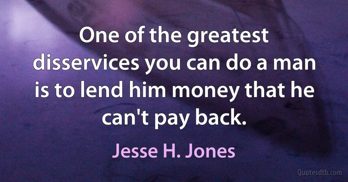 One of the greatest disservices you can do a man is to lend him money that he can't pay back. (Jesse H. Jones)